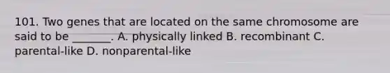 101. Two genes that are located on the same chromosome are said to be _______. A. physically linked B. recombinant C. parental-like D. nonparental-like