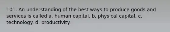 101. An understanding of the best ways to produce goods and services is called a. human capital. b. physical capital. c. technology. d. productivity.