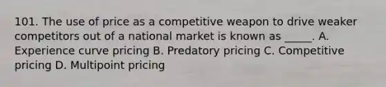 101. The use of price as a competitive weapon to drive weaker competitors out of a national market is known as _____. A. Experience curve pricing B. Predatory pricing C. Competitive pricing D. Multipoint pricing