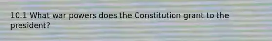 10.1 What war powers does the Constitution grant to the president?