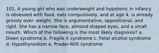 101. A young girl who was underweight and hypotonic in infancy is obsessed with food, eats compulsively, and at age 4, is already grossly over- weight. She is argumentative, oppositional, and rigid. She has a narrow face, almond-shaped eyes, and a small mouth. Which of the following is the most likely diagnosis? a. Down syndrome b. Fragile X syndrome c. Fetal alcohol syndrome d. Hypothyroidism e. Prader-Willi syndrome