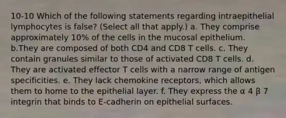 10-10 Which of the following statements regarding intraepithelial lymphocytes is false? (Select all that apply.) a. They comprise approximately 10% of the cells in the mucosal epithelium. b.They are composed of both CD4 and CD8 T cells. c. They contain granules similar to those of activated CD8 T cells. d. They are activated effector T cells with a narrow range of antigen specificities. e. They lack chemokine receptors, which allows them to home to the epithelial layer. f. They express the α 4 β 7 integrin that binds to E-cadherin on epithelial surfaces.