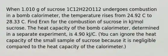 When 1.010 g of sucrose 1C12H22O112 undergoes combustion in a bomb calorimeter, the temperature rises from 24.92 C to 28.33 C. Find Erxn for the combustion of sucrose in kJ/mol sucrose. The heat capacity of the bomb calorimeter, determined in a separate experiment, is 4.90 kJ/C. (You can ignore the heat capacity of the small sample of sucrose because it is negligible compared to the heat capacity of the calorimeter.)