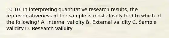 10.10. In interpreting quantitative research results, the representativeness of the sample is most closely tied to which of the following? A. Internal validity B. External validity C. Sample validity D. Research validity