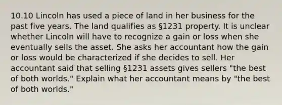 10.10 Lincoln has used a piece of land in her business for the past five years. The land qualifies as §1231 property. It is unclear whether Lincoln will have to recognize a gain or loss when she eventually sells the asset. She asks her accountant how the gain or loss would be characterized if she decides to sell. Her accountant said that selling §1231 assets gives sellers "the best of both worlds." Explain what her accountant means by "the best of both worlds."