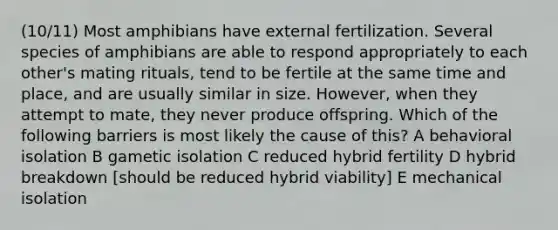 (10/11) Most amphibians have external fertilization. Several species of amphibians are able to respond appropriately to each other's mating rituals, tend to be fertile at the same time and place, and are usually similar in size. However, when they attempt to mate, they never produce offspring. Which of the following barriers is most likely the cause of this? A behavioral isolation B gametic isolation C reduced hybrid fertility D hybrid breakdown [should be reduced hybrid viability] E mechanical isolation