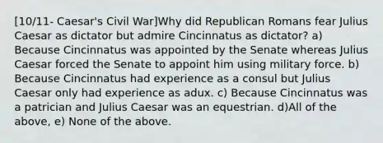 [10/11- Caesar's Civil War]Why did Republican Romans fear Julius Caesar as dictator but admire Cincinnatus as dictator? a) Because Cincinnatus was appointed by the Senate whereas Julius Caesar forced the Senate to appoint him using military force. b) Because Cincinnatus had experience as a consul but Julius Caesar only had experience as adux. c) Because Cincinnatus was a patrician and Julius Caesar was an equestrian. d)All of the above, e) None of the above.