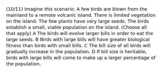 (10/11) Imagine this scenario: A few birds are blown from the mainland to a remote volcanic island. There is limited vegetation on the island. The few plants have very large seeds. The birds establish a small, viable population on the island. (Choose all that apply) A The birds will evolve larger bills in order to eat the large seeds. B Birds with large bills will have greater biological fitness than birds with small bills. C The bill size of all birds will gradually increase in the population. D If bill size is heritable, birds with large bills will come to make up a larger percentage of the population.