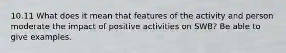 10.11 What does it mean that features of the activity and person moderate the impact of positive activities on SWB? Be able to give examples.