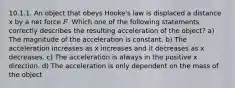 10.1.1. An object that obeys Hooke's law is displaced a distance x by a net force 𝐹. Which one of the following statements correctly describes the resulting acceleration of the object? a) The magnitude of the acceleration is constant. b) The acceleration increases as x increases and it decreases as x decreases. c) The acceleration is always in the positive x direction. d) The acceleration is only dependent on the mass of the object