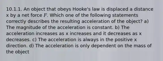 10.1.1. An object that obeys Hooke's law is displaced a distance x by a net force 𝐹. Which one of the following statements correctly describes the resulting acceleration of the object? a) The magnitude of the acceleration is constant. b) The acceleration increases as x increases and it decreases as x decreases. c) The acceleration is always in the positive x direction. d) The acceleration is only dependent on the mass of the object