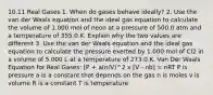 10.11 Real Gases 1. When do gases behave ideally? 2. Use the van der Waals equation and the ideal gas equation to calculate the volume of 1.000 mol of neon at a pressure of 500.0 atm and a temperature of 355.0 K. Explain why the two values are different 3. Use the van der Waals equation and the ideal gas equation to calculate the pressure exerted by 1.000 mol of Cl2 in a volume of 5.000 L at a temperature of 273.0 K. Van Der Waals Equation for Real Gases: [P + a(n/V)^2 x [V - nb] = nRT P is pressure a is a constant that depends on the gas n is moles v is volume R is a constant T is temperature