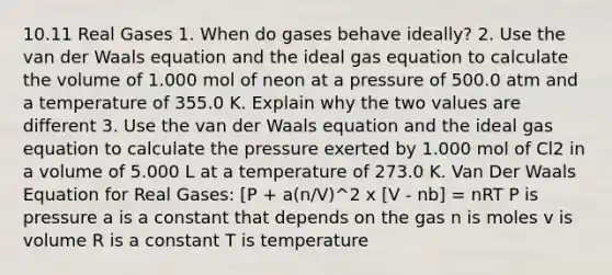 10.11 Real Gases 1. When do gases behave ideally? 2. Use the van der Waals equation and the ideal gas equation to calculate the volume of 1.000 mol of neon at a pressure of 500.0 atm and a temperature of 355.0 K. Explain why the two values are different 3. Use the van der Waals equation and the ideal gas equation to calculate the pressure exerted by 1.000 mol of Cl2 in a volume of 5.000 L at a temperature of 273.0 K. Van Der Waals Equation for Real Gases: [P + a(n/V)^2 x [V - nb] = nRT P is pressure a is a constant that depends on the gas n is moles v is volume R is a constant T is temperature