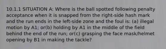 10.1.1 SITUATION A: Where is the ball spotted following penalty acceptance when it is snapped from the right-side hash mark and the run ends in the left-side zone and the foul is: (a) illegal motion by A1; or(b) holding by A1 in the middle of the field behind the end of the run; or(c) grasping the face mask/helmet opening by B1 in making the tackle?