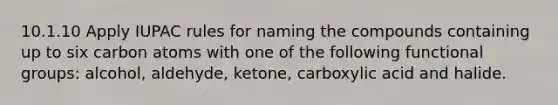 10.1.10 Apply IUPAC rules for naming the compounds containing up to six carbon atoms with one of the following functional groups: alcohol, aldehyde, ketone, carboxylic acid and halide.