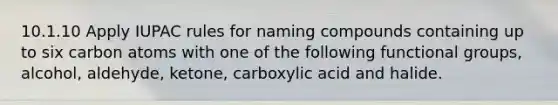 10.1.10 Apply IUPAC rules for naming compounds containing up to six carbon atoms with one of the following functional groups, alcohol, aldehyde, ketone, carboxylic acid and halide.