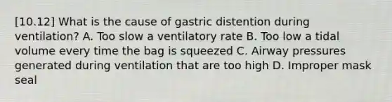 [10.12] What is the cause of gastric distention during​ ventilation? A. Too slow a ventilatory rate B. Too low a tidal volume every time the bag is squeezed C. Airway pressures generated during ventilation that are too high D. Improper mask seal