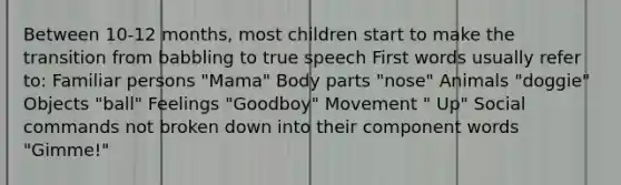 Between 10-12 months, most children start to make the transition from babbling to true speech First words usually refer to: Familiar persons "Mama" Body parts "nose" Animals "doggie" Objects "ball" Feelings "Goodboy" Movement " Up" Social commands not broken down into their component words "Gimme!"