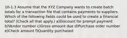 10-1.3 Assume that the XYZ Company wants to create batch totals for a transaction file that contains payments to suppliers. Which of the following fields could be used to create a financial total? (Check all that apply.) a)Discount for prompt payment b)Vendor number c)Gross amount due d)Purchase order number e)Check amount f)Quantity purchased