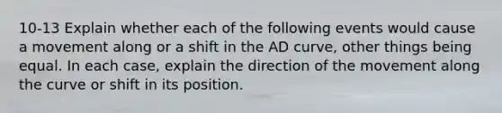 10-13 Explain whether each of the following events would cause a movement along or a shift in the AD curve, other things being equal. In each case, explain the direction of the movement along the curve or shift in its position.