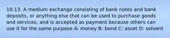 10-13. A medium exchange consisting of bank notes and bank deposits, or anything else that can be used to purchase goods and services, and is accepted as payment because others can use it for the same purpose A: money B: bond C: asset D: solvent