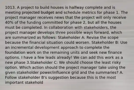 1013. A project to build houses is halfway complete and is meeting projected budget and schedule metrics for phase 1. The project manager receives news that the project will only receive 40% of the funding committed for phase 2, but all the houses must be completed. In collaboration with stakeholders, the project manager develops three possible ways forward, which are summarized as follows: Stakeholder A: Revise the scope because the financial situation could worsen. Stakeholder B: Use an incremental development approach to complete the foundation work on the remaining units and seek new finance options. I have a few leads already! We can add this work as a new phase 3.Stakeholder C: We should choose the least risky option. Which action should the project manager take using the given stakeholder power/influence grid and the summaries? A. Follow stakeholder B's suggestion because this is the most important stakehold