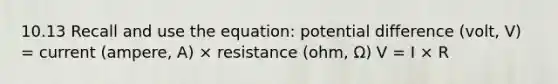 10.13 Recall and use the equation: potential difference (volt, V) = current (ampere, A) × resistance (ohm, Ω) V = I × R