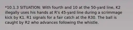 *10.1.3 SITUATION: With fourth and 10 at the 50-yard line, K2 illegally uses his hands at R's 45-yard line during a scrimmage kick by K1. R1 signals for a fair catch at the R30. The ball is caught by R2 who advances following the whistle.