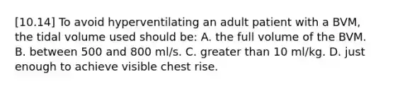 [10.14] To avoid hyperventilating an adult patient with a​ BVM, the tidal volume used should​ be: A. the full volume of the BVM. B. between 500 and 800​ ml/s. C. <a href='https://www.questionai.com/knowledge/ktgHnBD4o3-greater-than' class='anchor-knowledge'>greater than</a> 10​ ml/kg. D. just enough to achieve visible chest rise.