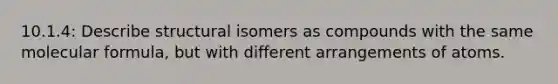 10.1.4: Describe structural isomers as compounds with the same molecular formula, but with different arrangements of atoms.