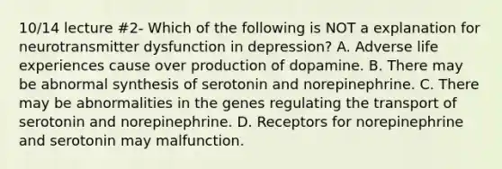 10/14 lecture #2- Which of the following is NOT a explanation for neurotransmitter dysfunction in depression? A. Adverse life experiences cause over production of dopamine. B. There may be abnormal synthesis of serotonin and norepinephrine. C. There may be abnormalities in the genes regulating the transport of serotonin and norepinephrine. D. Receptors for norepinephrine and serotonin may malfunction.