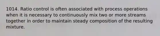 1014. Ratio control is often associated with process operations when it is necessary to continuously mix two or more streams together in order to maintain steady composition of the resulting mixture.