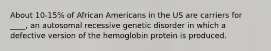 About 10-15% of African Americans in the US are carriers for ____, an autosomal recessive genetic disorder in which a defective version of the hemoglobin protein is produced.