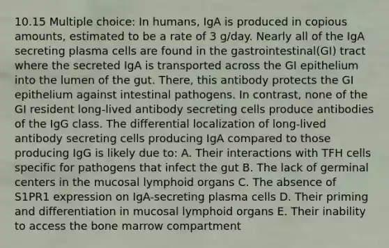 10.15 Multiple choice: In humans, IgA is produced in copious amounts, estimated to be a rate of 3 g/day. Nearly all of the IgA secreting plasma cells are found in the gastrointestinal(GI) tract where the secreted IgA is transported across the GI epithelium into the lumen of the gut. There, this antibody protects the GI epithelium against intestinal pathogens. In contrast, none of the GI resident long-lived antibody secreting cells produce antibodies of the IgG class. The differential localization of long-lived antibody secreting cells producing IgA compared to those producing IgG is likely due to: A. Their interactions with TFH cells specific for pathogens that infect the gut B. The lack of germinal centers in the mucosal lymphoid organs C. The absence of S1PR1 expression on IgA-secreting plasma cells D. Their priming and differentiation in mucosal lymphoid organs E. Their inability to access the bone marrow compartment