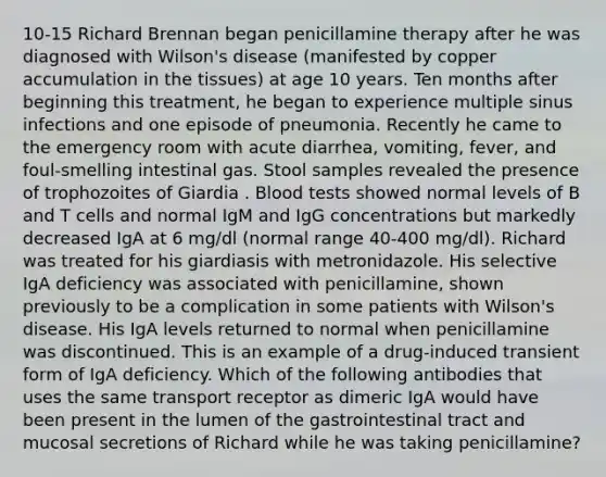 10-15 Richard Brennan began penicillamine therapy after he was diagnosed with Wilson's disease (manifested by copper accumulation in the tissues) at age 10 years. Ten months after beginning this treatment, he began to experience multiple sinus infections and one episode of pneumonia. Recently he came to the emergency room with acute diarrhea, vomiting, fever, and foul-smelling intestinal gas. Stool samples revealed the presence of trophozoites of Giardia . Blood tests showed normal levels of B and T cells and normal IgM and IgG concentrations but markedly decreased IgA at 6 mg/dl (normal range 40-400 mg/dl). Richard was treated for his giardiasis with metronidazole. His selective IgA deficiency was associated with penicillamine, shown previously to be a complication in some patients with Wilson's disease. His IgA levels returned to normal when penicillamine was discontinued. This is an example of a drug-induced transient form of IgA deficiency. Which of the following antibodies that uses the same transport receptor as dimeric IgA would have been present in the lumen of the gastrointestinal tract and mucosal secretions of Richard while he was taking penicillamine?