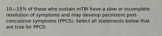 10—15% of those who sustain mTBI have a slow or incomplete resolution of symptoms and may develop persistent post-concussive symptoms (PPCS). Select all statements below that are true for PPCS: