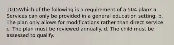 1015Which of the following is a requirement of a 504 plan? a. Services can only be provided in a general education setting. b. The plan only allows for modifications rather than direct service. c. The plan must be reviewed annually. d. The child must be assessed to qualify.