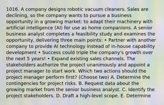 1016. A company designs robotic vacuum cleaners. Sales are declining, so the company wants to pursue a business opportunity in a growing market: to adapt their machinery with artificial intelligence (AI) for use as home companions. A senior business analyst completes a feasibility study and examines the opportunity, delivering three main points: • Partner with another company to provide AI technology instead of in-house capability development • Success could triple the company's growth over the next 5 years! • Expand existing sales channels. The stakeholders authorize the project unanimously and appoint a project manager to start work. Which two actions should the project manager perform first? (Choose two) A. Determine the contingencies for project risks. B. Request data about the growing market from the senior business analyst. C. Identify the project stakeholders. D. Draft a high-level scope. E. Determine