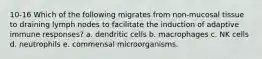 10-16 Which of the following migrates from non-mucosal tissue to draining lymph nodes to facilitate the induction of adaptive immune responses? a. dendritic cells b. macrophages c. NK cells d. neutrophils e. commensal microorganisms.