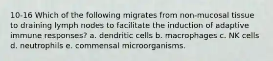 10-16 Which of the following migrates from non-mucosal tissue to draining lymph nodes to facilitate the induction of adaptive immune responses? a. dendritic cells b. macrophages c. NK cells d. neutrophils e. commensal microorganisms.