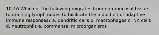 10-16 Which of the following migrates from non-mucosal tissue to draining lymph nodes to facilitate the induction of adaptive immune responses? a. dendritic cells b. macrophages c. NK cells d. neutrophils e. commensal microorganisms