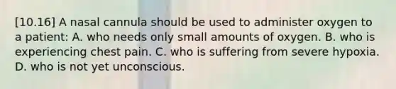 [10.16] A nasal cannula should be used to administer oxygen to a​ patient: A. who needs only small amounts of oxygen. B. who is experiencing chest pain. C. who is suffering from severe hypoxia. D. who is not yet unconscious.