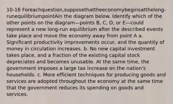 10-16 Foreachquestion,supposethattheeconomybeginsatthelong-runequilibriumpointAin the diagram below. Identify which of the other points on the diagram—points B, C, D, or E—could represent a new long-run equilibrium after the described events take place and move the economy away from point A a. Significant productivity improvements occur, and the quantity of money in circulation increases. b. No new capital investment takes place, and a fraction of the existing capital stock depreciates and becomes unusable. At the same time, the government imposes a large tax increase on the nation's households. c. More efficient techniques for producing goods and services are adopted throughout the economy at the same time that the government reduces its spending on goods and services.