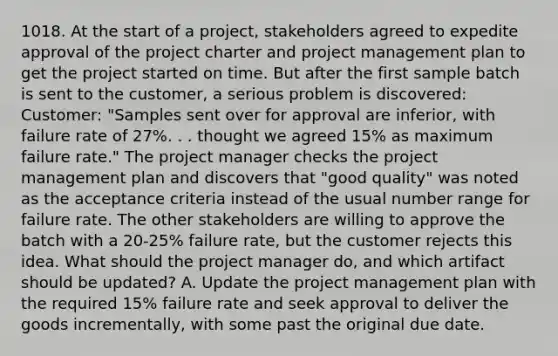 1018. At the start of a project, stakeholders agreed to expedite approval of the project charter and project management plan to get the project started on time. But after the first sample batch is sent to the customer, a serious problem is discovered: Customer: "Samples sent over for approval are inferior, with failure rate of 27%. . . thought we agreed 15% as maximum failure rate." The project manager checks the project management plan and discovers that "good quality" was noted as the acceptance criteria instead of the usual number range for failure rate. The other stakeholders are willing to approve the batch with a 20-25% failure rate, but the customer rejects this idea. What should the project manager do, and which artifact should be updated? A. Update the project management plan with the required 15% failure rate and seek approval to deliver the goods incrementally, with some past the original due date.