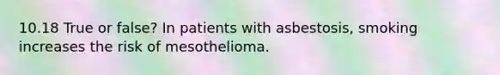 10.18 True or false? In patients with asbestosis, smoking increases the risk of mesothelioma.