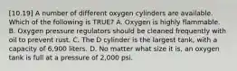 [10.19] A number of different oxygen cylinders are available. Which of the following is​ TRUE? A. Oxygen is highly flammable. B. Oxygen pressure regulators should be cleaned frequently with oil to prevent rust. C. The D cylinder is the largest​ tank, with a capacity of​ 6,900 liters. D. No matter what size it​ is, an oxygen tank is full at a pressure of​ 2,000 psi.