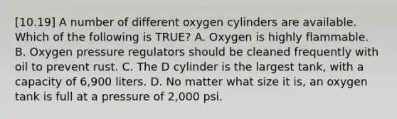 [10.19] A number of different oxygen cylinders are available. Which of the following is​ TRUE? A. Oxygen is highly flammable. B. Oxygen pressure regulators should be cleaned frequently with oil to prevent rust. C. The D cylinder is the largest​ tank, with a capacity of​ 6,900 liters. D. No matter what size it​ is, an oxygen tank is full at a pressure of​ 2,000 psi.