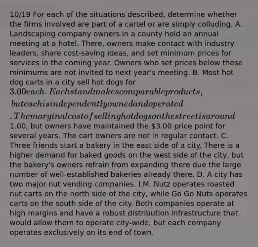 10/19 For each of the situations described, determine whether the firms involved are part of a cartel or are simply colluding. A. Landscaping company owners in a county hold an annual meeting at a hotel. There, owners make contact with industry leaders, share cost-saving ideas, and set minimum prices for services in the coming year. Owners who set prices below these minimums are not invited to next year's meeting. B. Most hot dog carts in a city sell hot dogs for 3.00 each. Each stand makes comparable products, but each is independently owned and operated. The marginal cost of selling hot dogs on the street is around1.00, but owners have maintained the 3.00 price point for several years. The cart owners are not in regular contact. C. Three friends start a bakery in the east side of a city. There is a higher demand for baked goods on the west side of the city, but the bakery's owners refrain from expanding there due the large number of well-established bakeries already there. D. A city has two major nut vending companies. I.M. Nutz operates roasted nut carts on the north side of the city, while Go Go Nuts operates carts on the south side of the city. Both companies operate at high margins and have a robust distribution infrastructure that would allow them to operate city-wide, but each company operates exclusively on its end of town.