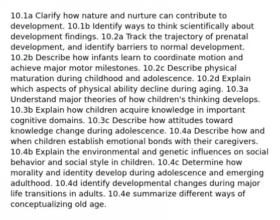 10.1a Clarify how nature and nurture can contribute to development. 10.1b Identify ways to think scientifically about development findings. 10.2a Track the trajectory of prenatal development, and identify barriers to normal development. 10.2b Describe how infants learn to coordinate motion and achieve major motor milestones. 10.2c Describe physical maturation during childhood and adolescence. 10.2d Explain which aspects of physical ability decline during aging. 10.3a Understand major theories of how children's thinking develops. 10.3b Explain how children acquire knowledge in important cognitive domains. 10.3c Describe how attitudes toward knowledge change during adolescence. 10.4a Describe how and when children establish emotional bonds with their caregivers. 10.4b Explain the environmental and genetic influences on social behavior and social style in children. 10.4c Determine how morality and identity develop during adolescence and emerging adulthood. 10.4d identify developmental changes during major life transitions in adults. 10.4e summarize different ways of conceptualizing old age.