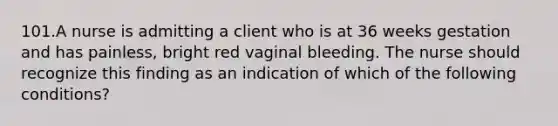 101.A nurse is admitting a client who is at 36 weeks gestation and has painless, bright red vaginal bleeding. The nurse should recognize this finding as an indication of which of the following conditions?